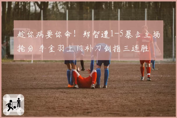 趁你病要你命！郑智遭1-5暴击主场抢分 李金羽上门补刀剑指三连胜