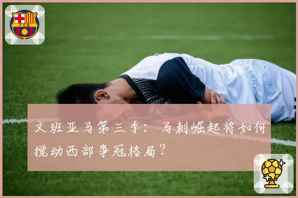 文班亚马第三季：马刺崛起将如何搅动西部争冠格局？