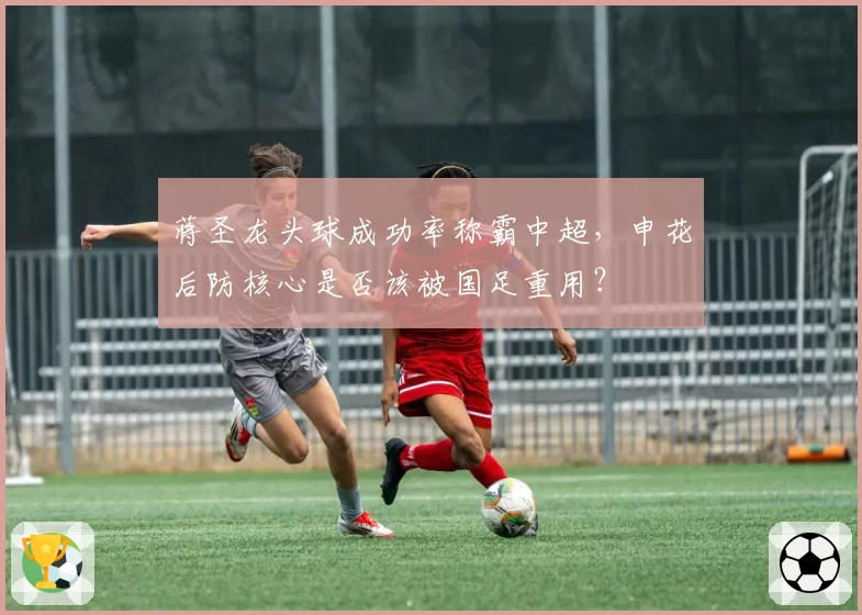 蒋圣龙头球成功率称霸中超，申花后防核心是否该被国足重用？