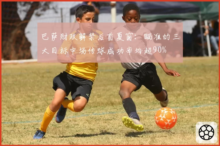 巴萨财政解禁后首夏窗：瞄准的三大目标中场传球成功率均超90%