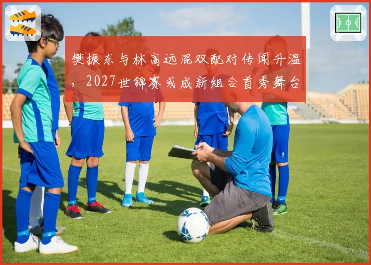 樊振东与林高远混双配对传闻升温，2027世锦赛或成新组合首秀舞台