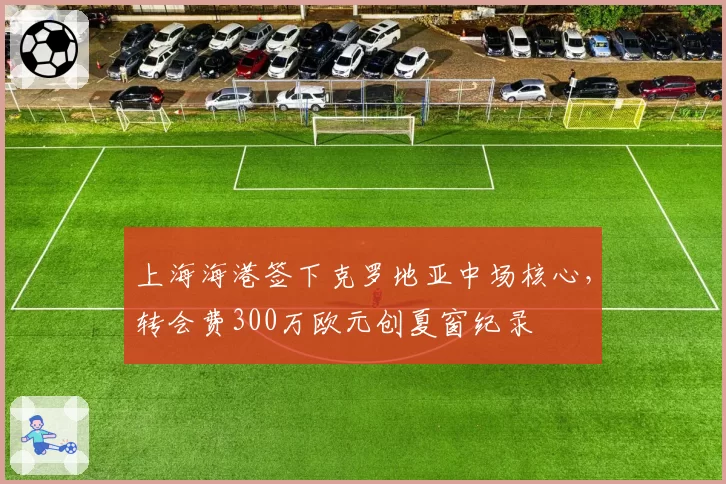 上海海港签下克罗地亚中场核心，转会费300万欧元创夏窗纪录
