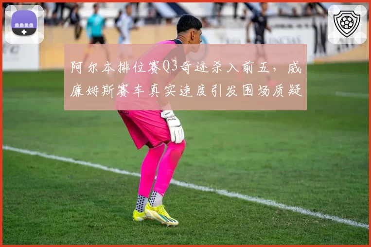 阿尔本排位赛Q3奇迹杀入前五,威廉姆斯赛车真实速度引发围场质疑